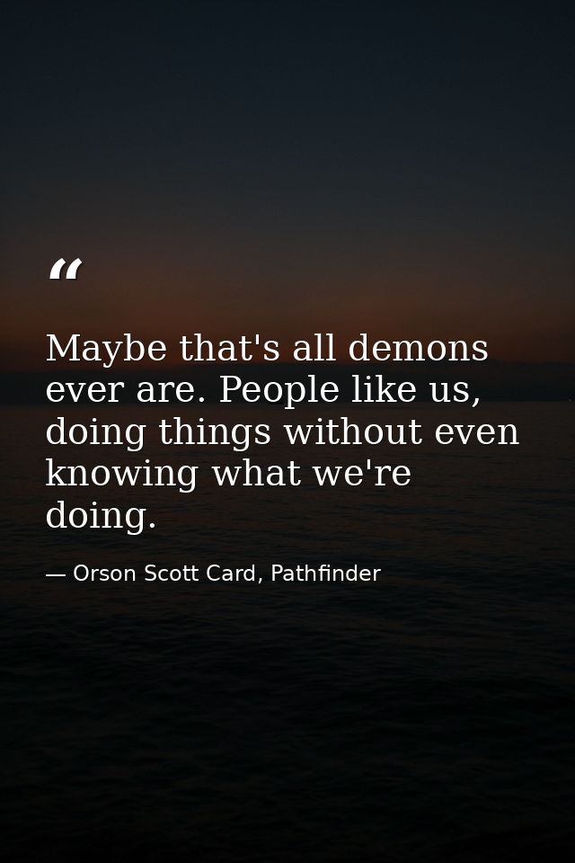 Maybe that's all demons ever are. People like us, doing things without even knowing what we're doing. — Orson Scott Card, Pathfinder