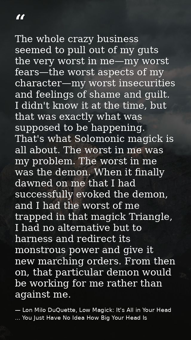 The whole crazy business seemed to pull out of my guts the very worst in me—my worst fears—the worst aspects of my chara — Lon Milo DuQuette, Low Magick: It's All in Your Head ... You Just Have No Idea How Big Your Head Is