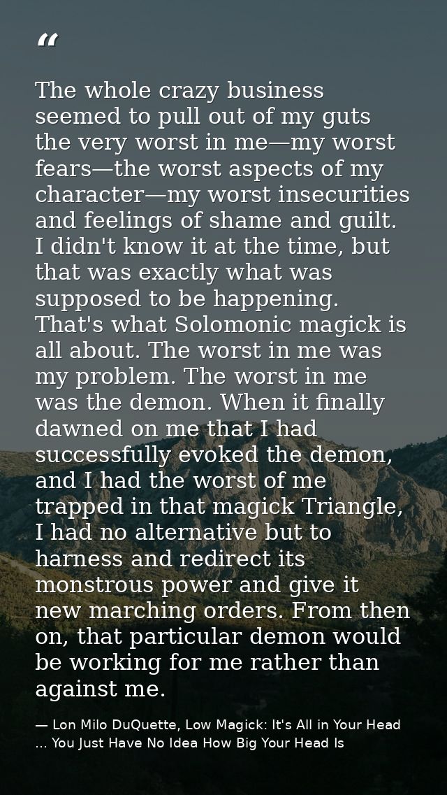 The whole crazy business seemed to pull out of my guts the very worst in me—my worst fears—the worst aspects of my chara — Lon Milo DuQuette, Low Magick: It's All in Your Head ... You Just Have No Idea How Big Your Head Is