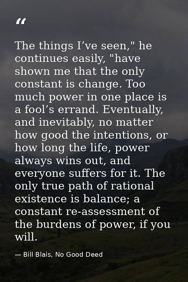 The things I’ve seen," he continues easily, "have shown me that the only constant is change. Too much power in one place — Bill Blais, No Good Deed