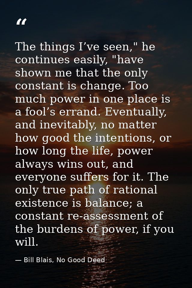 The things I’ve seen," he continues easily, "have shown me that the only constant is change. Too much power in one place — Bill Blais, No Good Deed