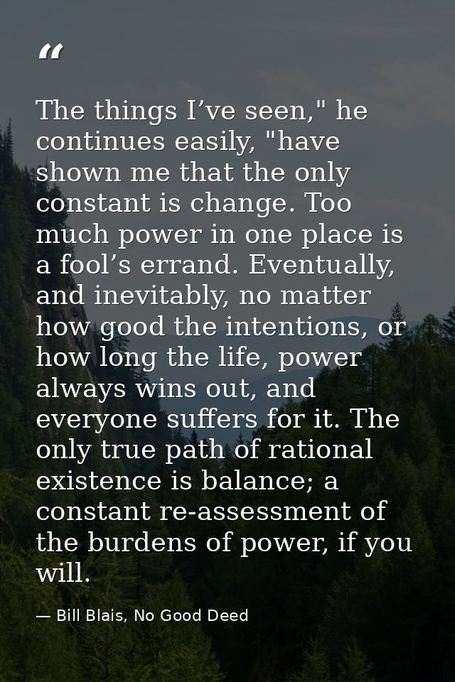 The things I’ve seen," he continues easily, "have shown me that the only constant is change. Too much power in one place — Bill Blais, No Good Deed