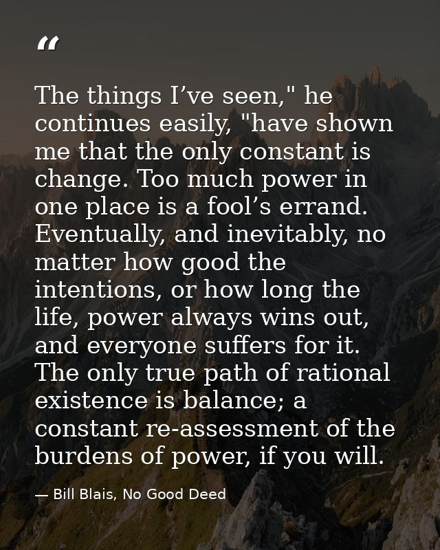 The things I’ve seen," he continues easily, "have shown me that the only constant is change. Too much power in one place — Bill Blais, No Good Deed