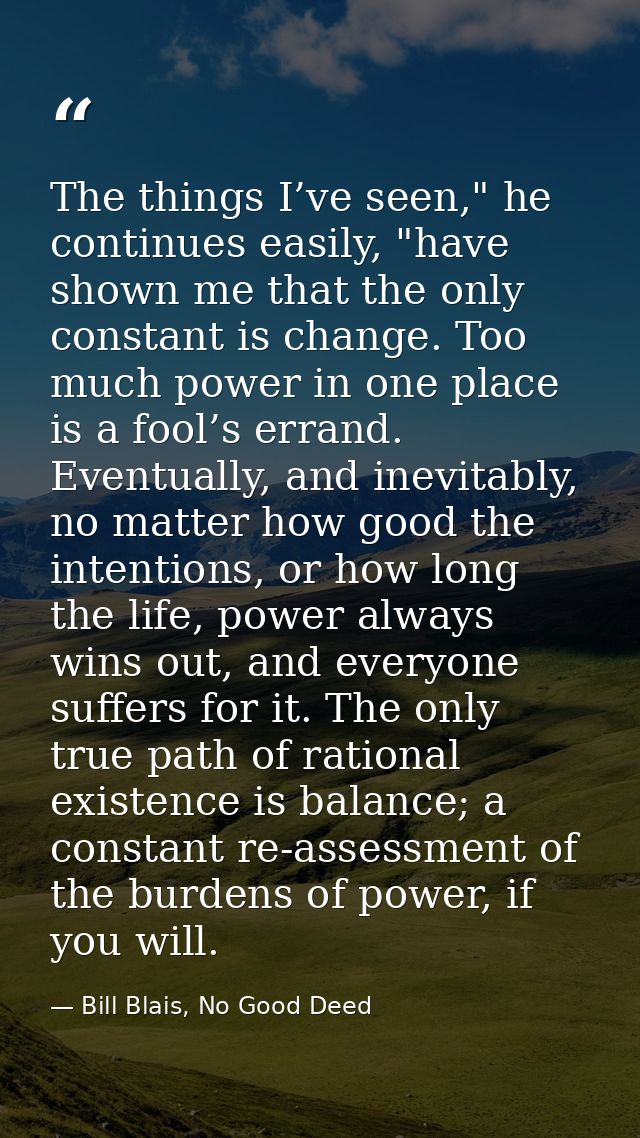 The things I’ve seen," he continues easily, "have shown me that the only constant is change. Too much power in one place — Bill Blais, No Good Deed