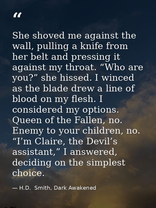 She shoved me against the wall, pulling a knife from her belt and pressing it against my throat. “Who are you?” she hiss — H.D.  Smith, Dark Awakened