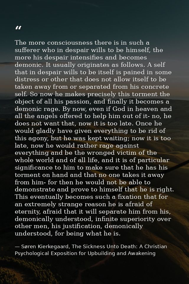 The more consciousness there is in such a sufferer who in despair wills to be himself, the more his despair intensifies  — Søren Kierkegaard, The Sickness Unto Death: A Christian Psychological Exposition for Upbuilding and Awakening