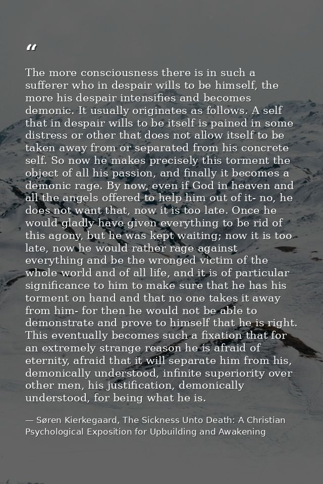 The more consciousness there is in such a sufferer who in despair wills to be himself, the more his despair intensifies  — Søren Kierkegaard, The Sickness Unto Death: A Christian Psychological Exposition for Upbuilding and Awakening