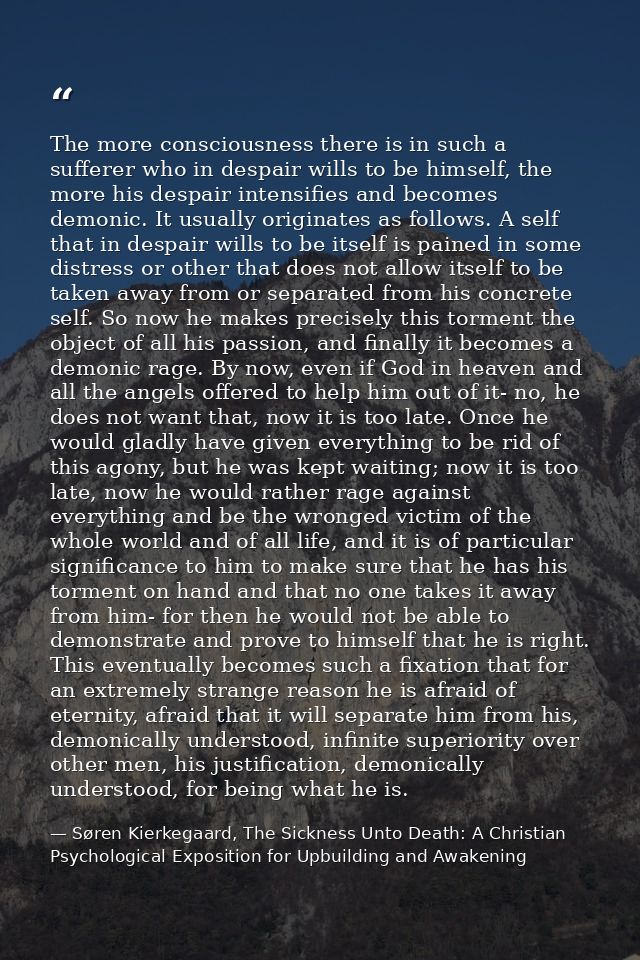 The more consciousness there is in such a sufferer who in despair wills to be himself, the more his despair intensifies  — Søren Kierkegaard, The Sickness Unto Death: A Christian Psychological Exposition for Upbuilding and Awakening