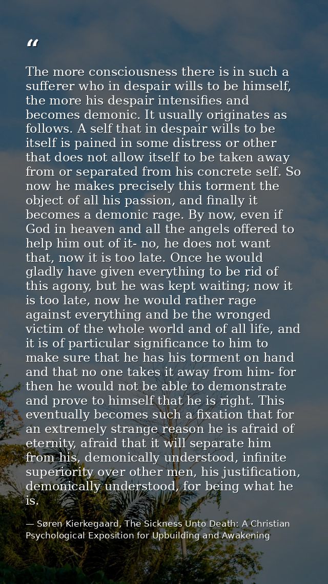 The more consciousness there is in such a sufferer who in despair wills to be himself, the more his despair intensifies  — Søren Kierkegaard, The Sickness Unto Death: A Christian Psychological Exposition for Upbuilding and Awakening