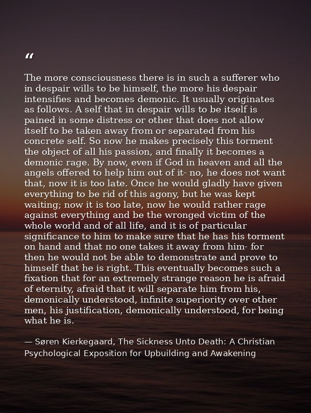 The more consciousness there is in such a sufferer who in despair wills to be himself, the more his despair intensifies  — Søren Kierkegaard, The Sickness Unto Death: A Christian Psychological Exposition for Upbuilding and Awakening
