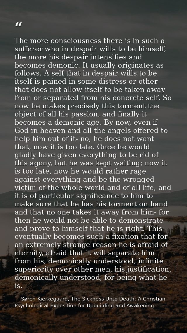 The more consciousness there is in such a sufferer who in despair wills to be himself, the more his despair intensifies  — Søren Kierkegaard, The Sickness Unto Death: A Christian Psychological Exposition for Upbuilding and Awakening