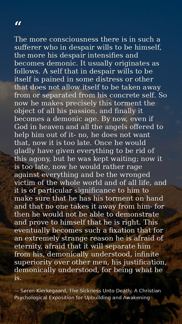 The more consciousness there is in such a sufferer who in despair wills to be himself, the more his despair intensifies  — Søren Kierkegaard, The Sickness Unto Death: A Christian Psychological Exposition for Upbuilding and Awakening