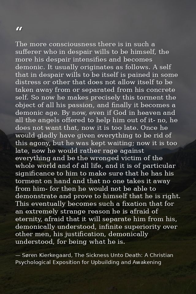 The more consciousness there is in such a sufferer who in despair wills to be himself, the more his despair intensifies  — Søren Kierkegaard, The Sickness Unto Death: A Christian Psychological Exposition for Upbuilding and Awakening