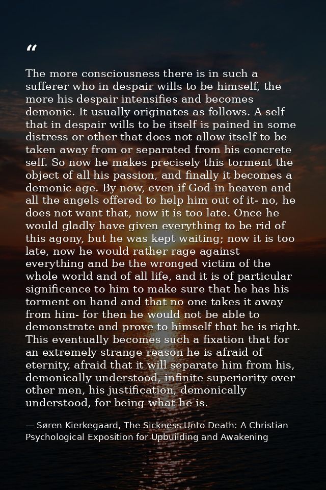 The more consciousness there is in such a sufferer who in despair wills to be himself, the more his despair intensifies  — Søren Kierkegaard, The Sickness Unto Death: A Christian Psychological Exposition for Upbuilding and Awakening