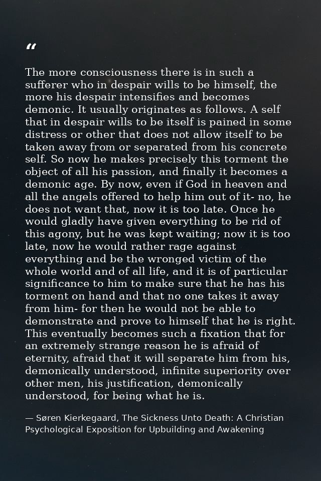 The more consciousness there is in such a sufferer who in despair wills to be himself, the more his despair intensifies  — Søren Kierkegaard, The Sickness Unto Death: A Christian Psychological Exposition for Upbuilding and Awakening