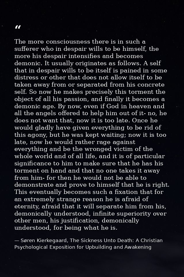 The more consciousness there is in such a sufferer who in despair wills to be himself, the more his despair intensifies  — Søren Kierkegaard, The Sickness Unto Death: A Christian Psychological Exposition for Upbuilding and Awakening