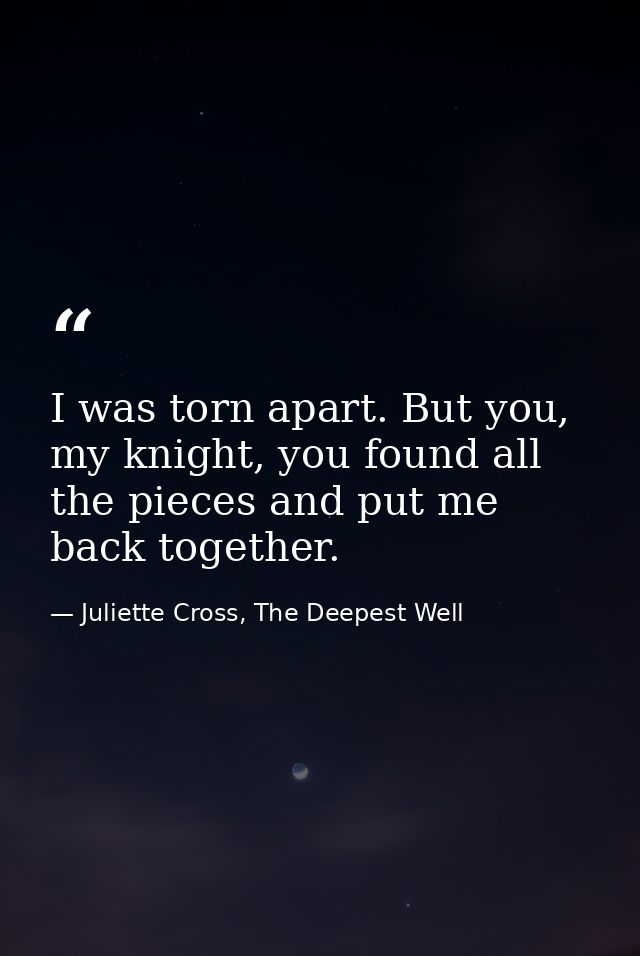 I was torn apart. But you, my knight, you found all the pieces and put me back together. — Juliette Cross, The Deepest Well