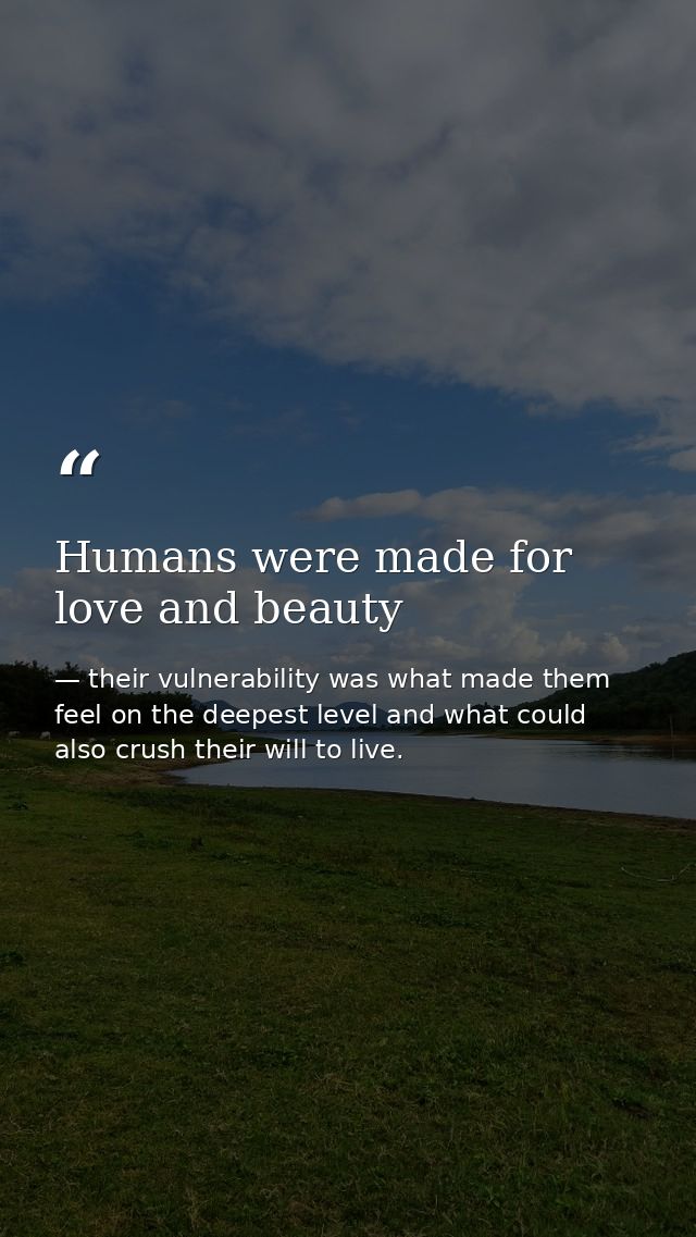 Humans were made for love and beauty — their vulnerability was what made them feel on the deepest level and what could also crush their will to live.