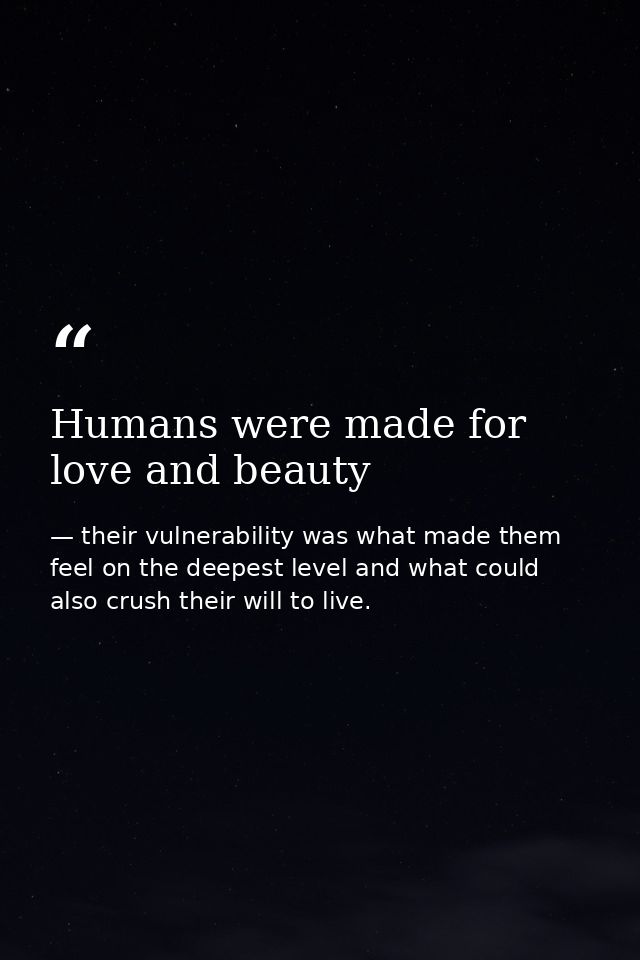 Humans were made for love and beauty — their vulnerability was what made them feel on the deepest level and what could also crush their will to live.