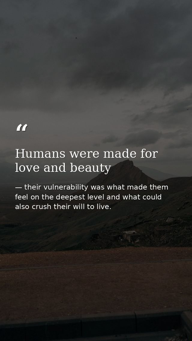 Humans were made for love and beauty — their vulnerability was what made them feel on the deepest level and what could also crush their will to live.