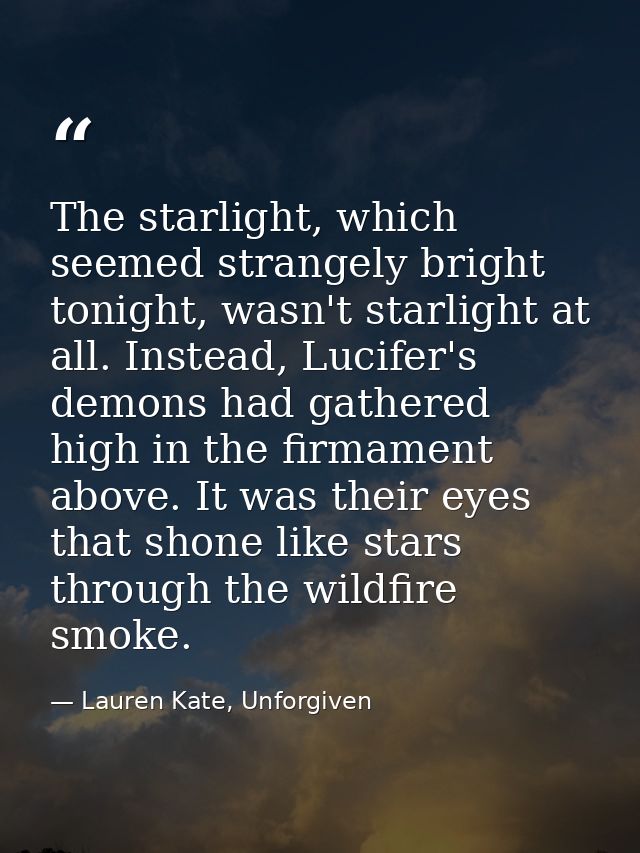 The starlight, which seemed strangely bright tonight, wasn't starlight at all. Instead, Lucifer's demons had gathered hi — Lauren Kate, Unforgiven