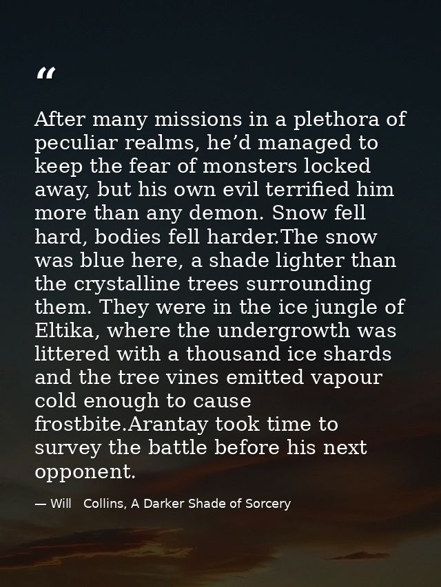 After many missions in a plethora of peculiar realms, he’d managed to keep the fear of monsters locked away, but his own — Will   Collins, A Darker Shade of Sorcery