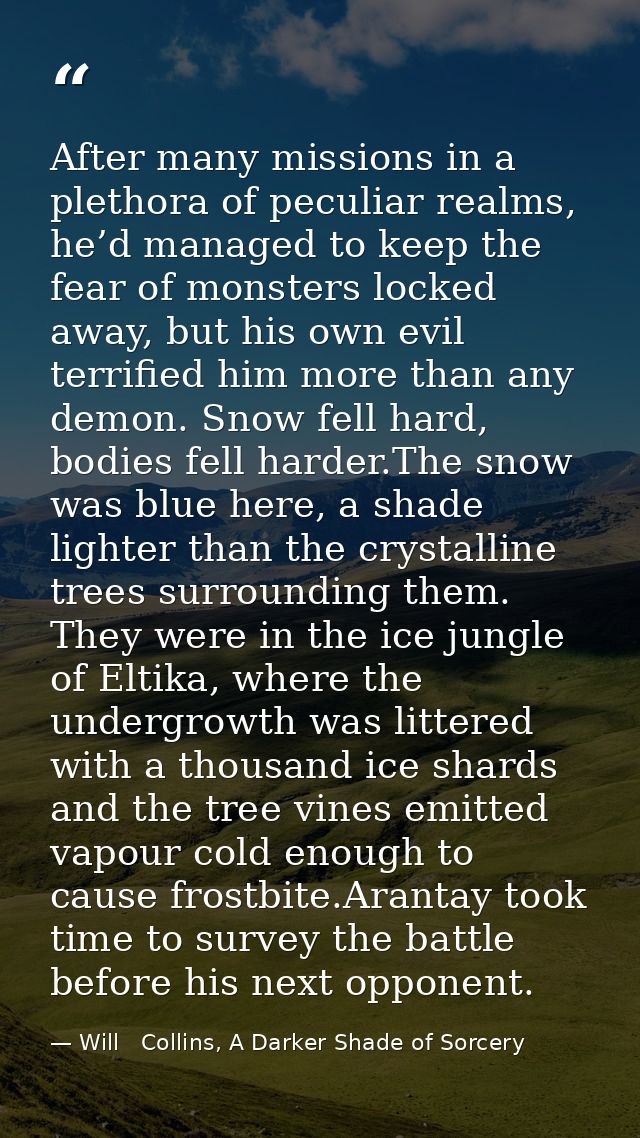After many missions in a plethora of peculiar realms, he’d managed to keep the fear of monsters locked away, but his own — Will   Collins, A Darker Shade of Sorcery