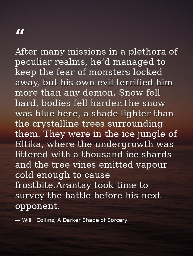 After many missions in a plethora of peculiar realms, he’d managed to keep the fear of monsters locked away, but his own — Will   Collins, A Darker Shade of Sorcery