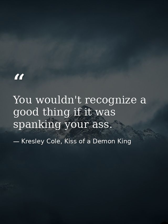 You wouldn't recognize a good thing if it was spanking your ass. — Kresley Cole, Kiss of a Demon King