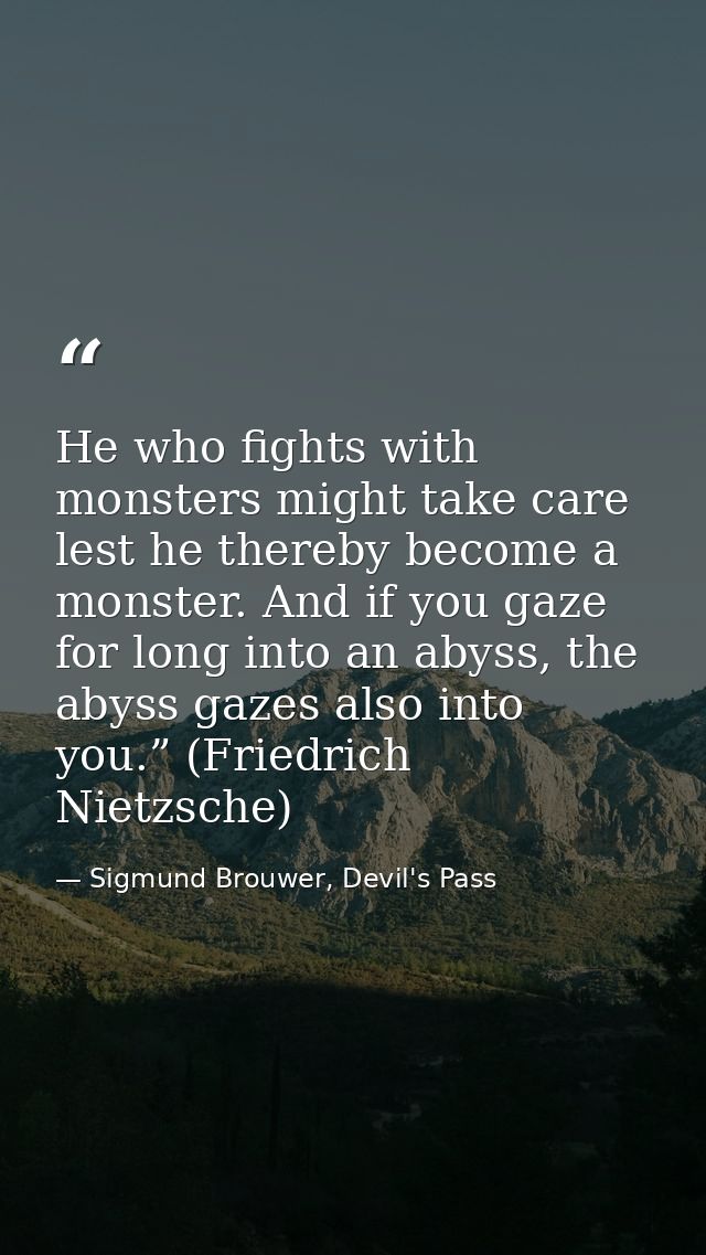 He who fights with monsters might take care lest he thereby become a monster. And if you gaze for long into an abyss, th — Sigmund Brouwer, Devil's Pass