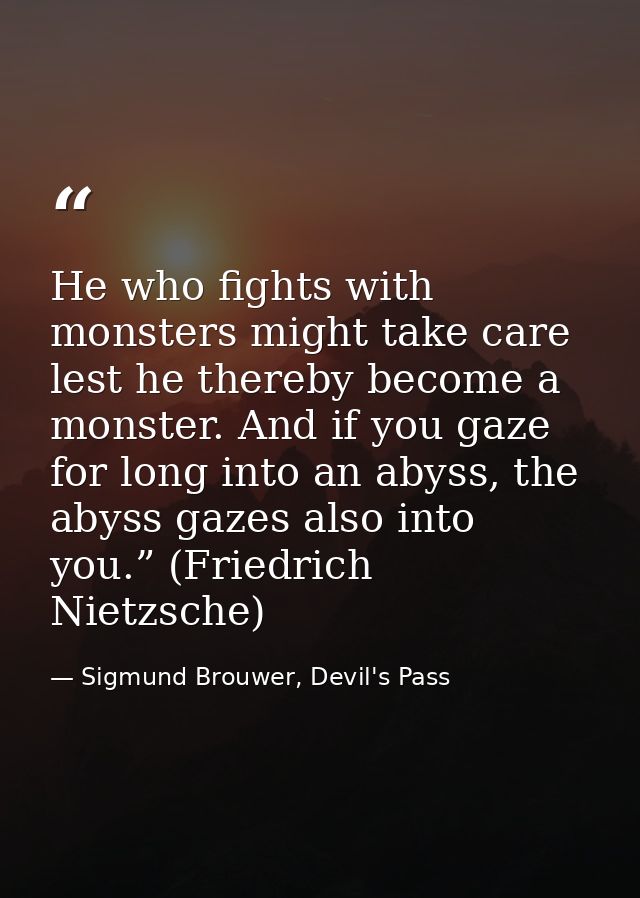 He who fights with monsters might take care lest he thereby become a monster. And if you gaze for long into an abyss, th — Sigmund Brouwer, Devil's Pass