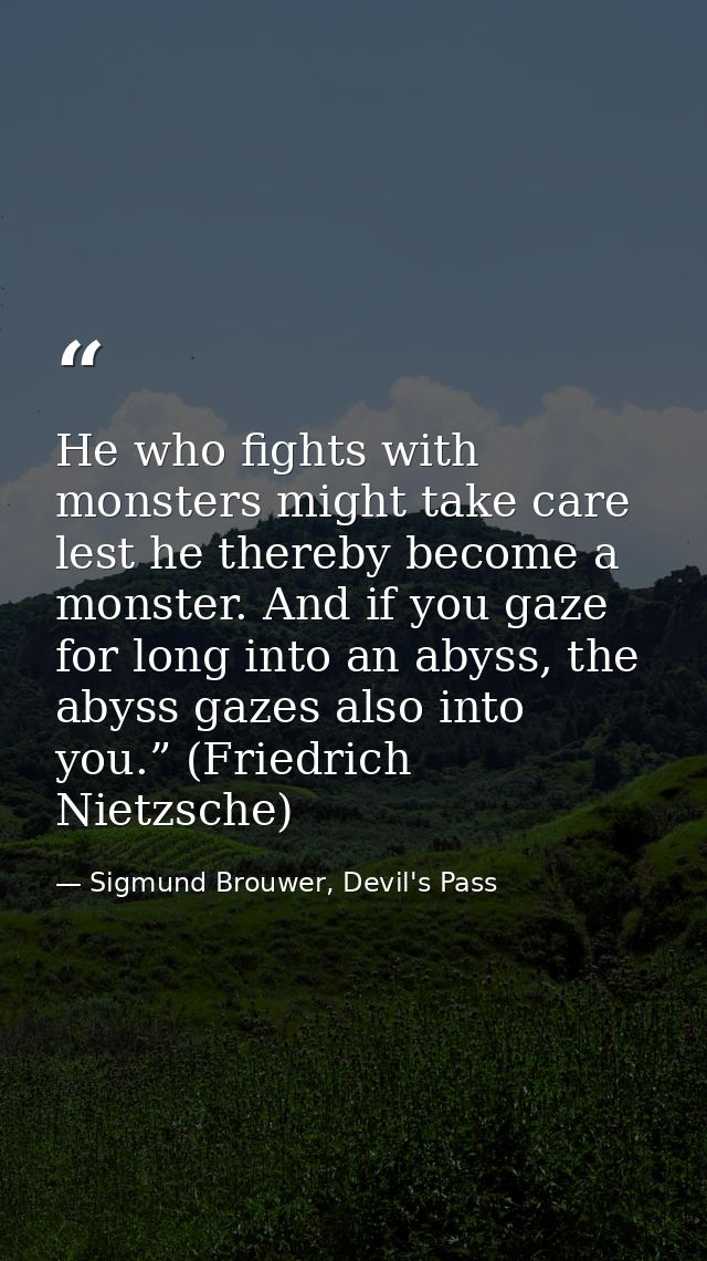 He who fights with monsters might take care lest he thereby become a monster. And if you gaze for long into an abyss, th — Sigmund Brouwer, Devil's Pass