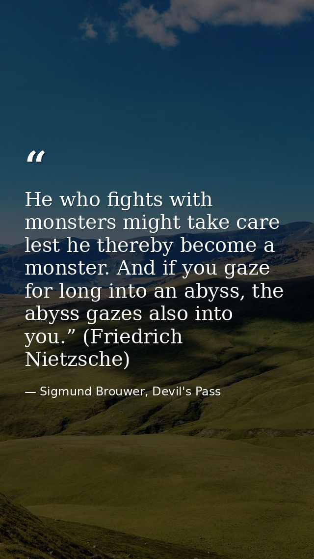 He who fights with monsters might take care lest he thereby become a monster. And if you gaze for long into an abyss, th — Sigmund Brouwer, Devil's Pass