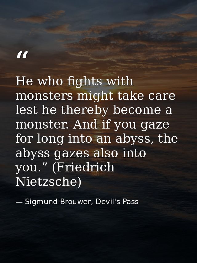 He who fights with monsters might take care lest he thereby become a monster. And if you gaze for long into an abyss, th — Sigmund Brouwer, Devil's Pass