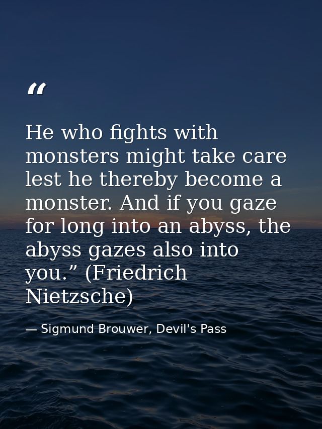 He who fights with monsters might take care lest he thereby become a monster. And if you gaze for long into an abyss, th — Sigmund Brouwer, Devil's Pass