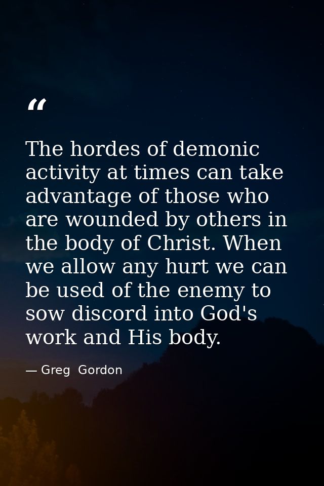 The hordes of demonic activity at times can take advantage of those who are wounded by others in the body of Christ. Whe — Greg  Gordon