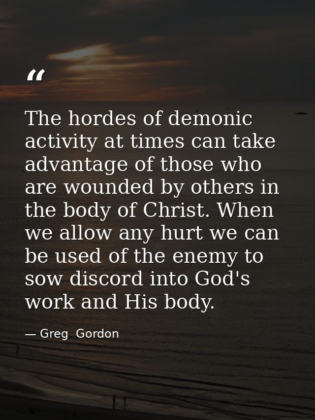 The hordes of demonic activity at times can take advantage of those who are wounded by others in the body of Christ. Whe — Greg  Gordon