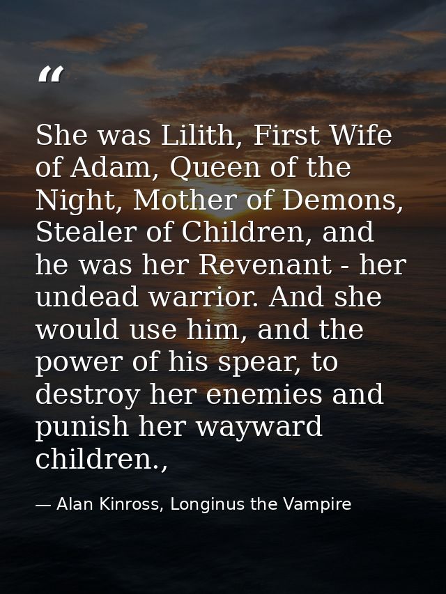 She was Lilith, First Wife of Adam, Queen of the Night, Mother of Demons, Stealer of Children, and he was her Revenant - — Alan Kinross, Longinus the Vampire