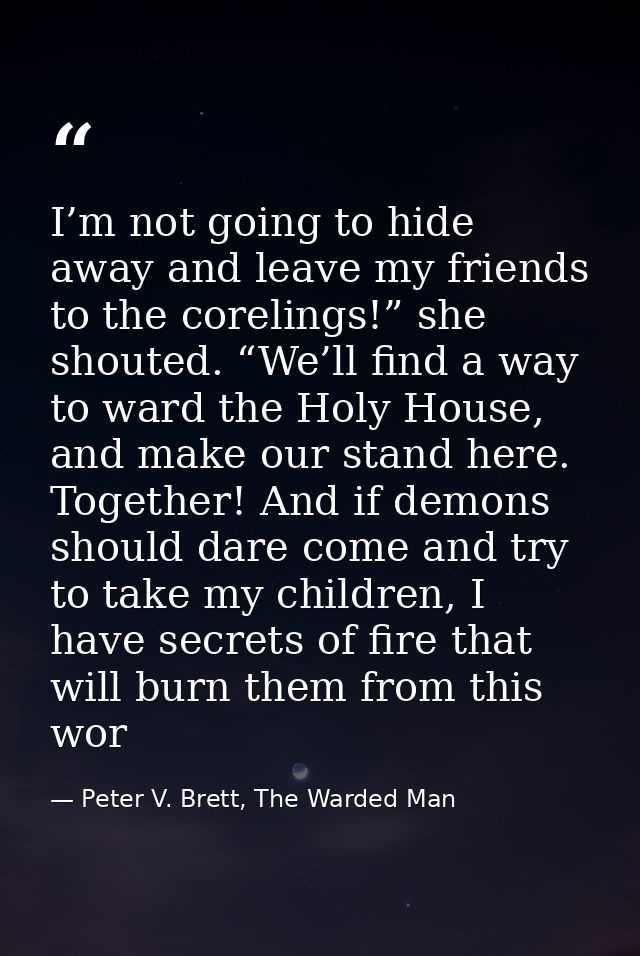 I’m not going to hide away and leave my friends to the corelings!” she shouted. “We’ll find a way to ward the Holy House — Peter V. Brett, The Warded Man