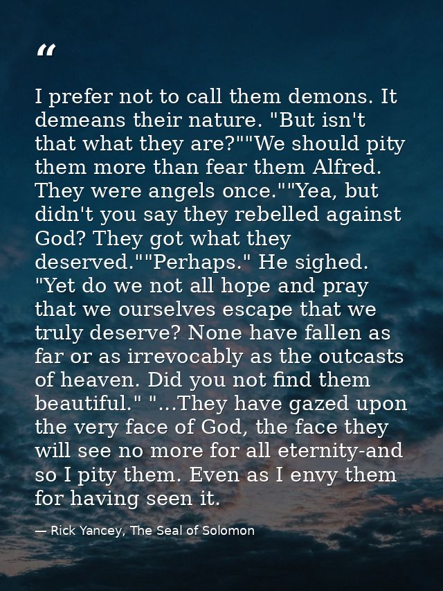 I prefer not to call them demons. It demeans their nature. "But isn't that what they are?""We should pity them more than — Rick Yancey, The Seal of Solomon
