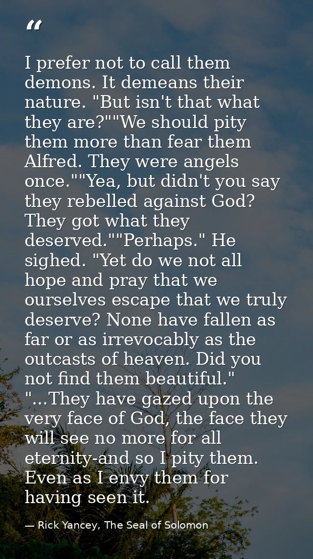 I prefer not to call them demons. It demeans their nature. "But isn't that what they are?""We should pity them more than — Rick Yancey, The Seal of Solomon