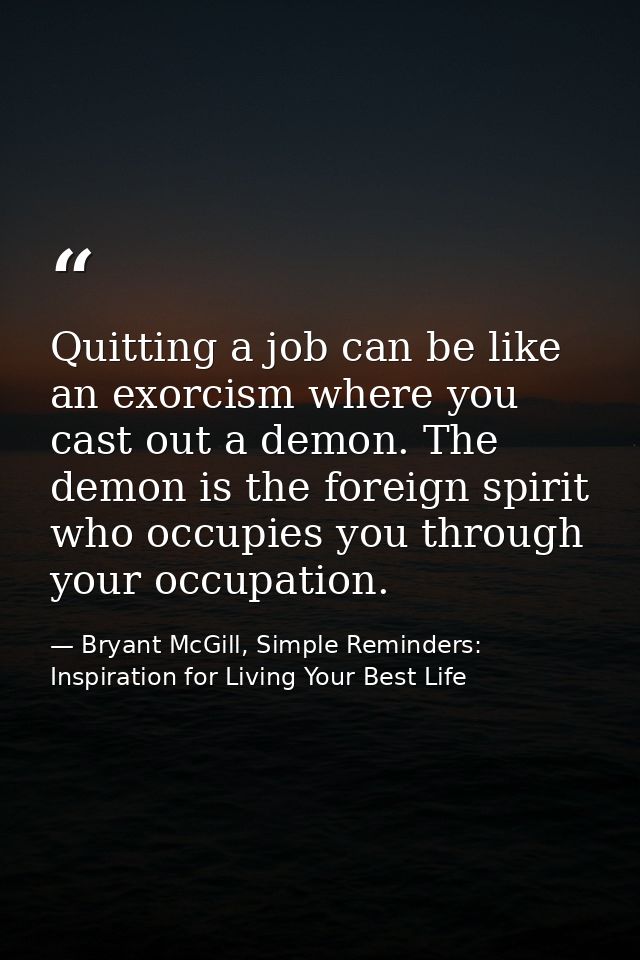 Quitting a job can be like an exorcism where you cast out a demon. The demon is the foreign spirit who occupies you thro — Bryant McGill, Simple Reminders: Inspiration for Living Your Best Life