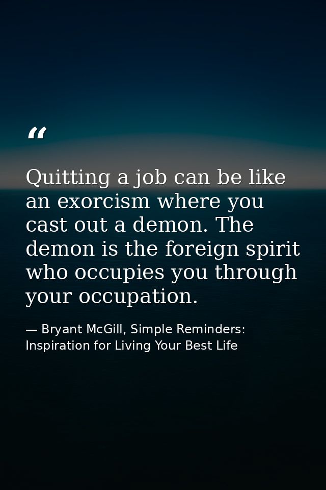 Quitting a job can be like an exorcism where you cast out a demon. The demon is the foreign spirit who occupies you thro — Bryant McGill, Simple Reminders: Inspiration for Living Your Best Life