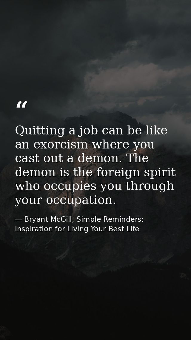 Quitting a job can be like an exorcism where you cast out a demon. The demon is the foreign spirit who occupies you thro — Bryant McGill, Simple Reminders: Inspiration for Living Your Best Life