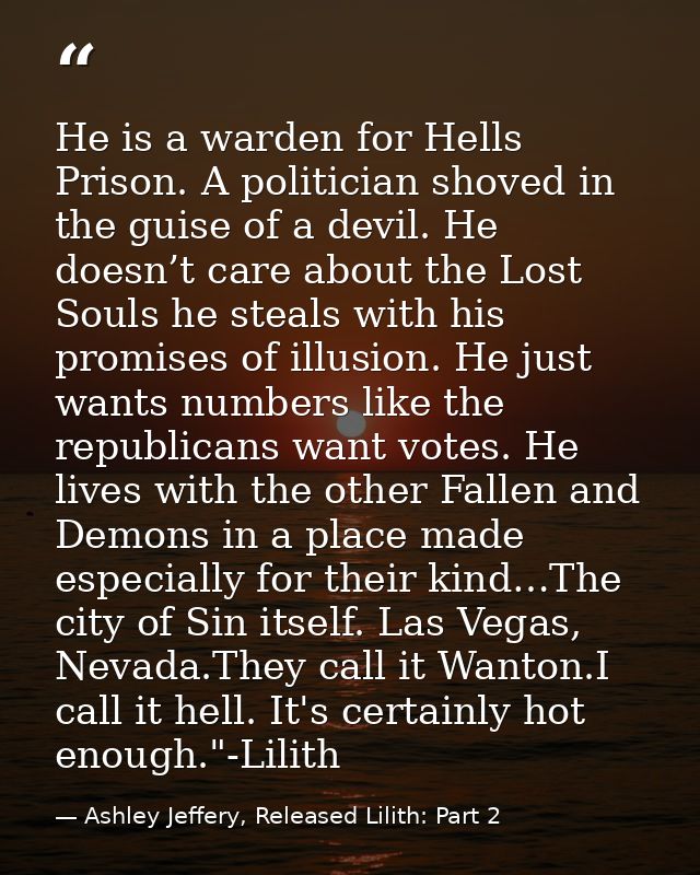 He is a warden for Hells Prison. A politician shoved in the guise of a devil. He doesn’t care about the Lost Souls he st — Ashley Jeffery, Released Lilith: Part 2
