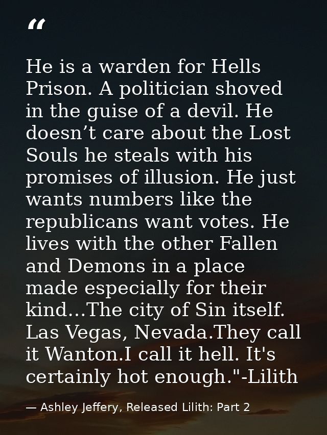 He is a warden for Hells Prison. A politician shoved in the guise of a devil. He doesn’t care about the Lost Souls he st — Ashley Jeffery, Released Lilith: Part 2