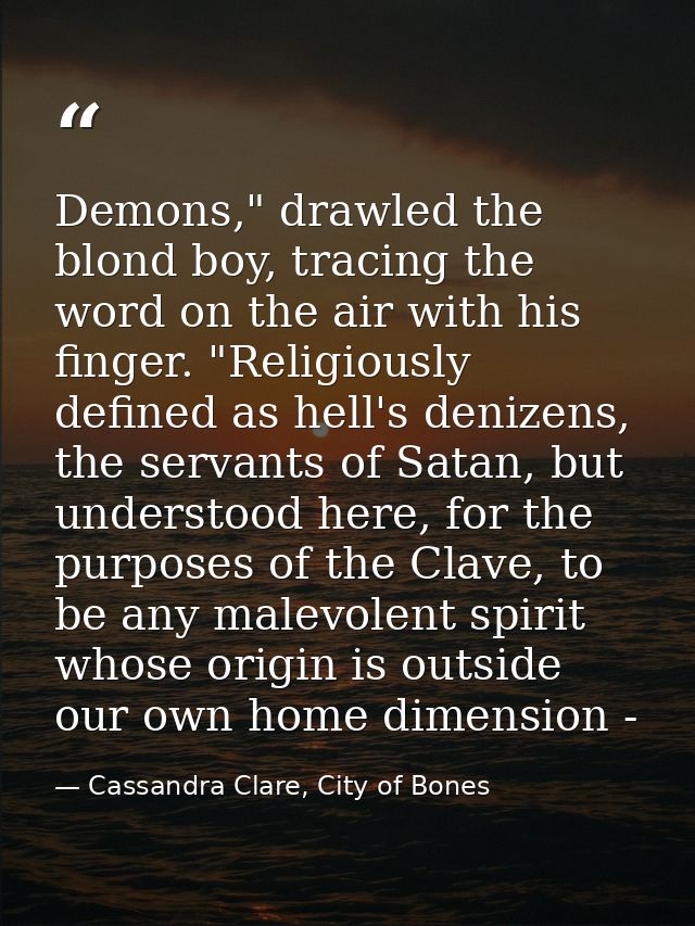Demons," drawled the blond boy, tracing the word on the air with his finger. "Religiously defined as hell's denizens, th — Cassandra Clare, City of Bones