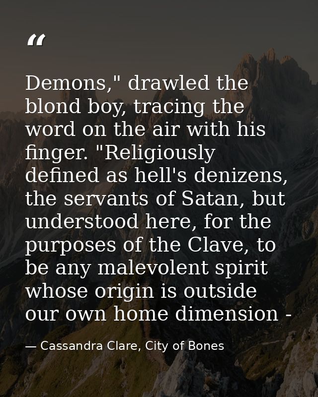 Demons," drawled the blond boy, tracing the word on the air with his finger. "Religiously defined as hell's denizens, th — Cassandra Clare, City of Bones
