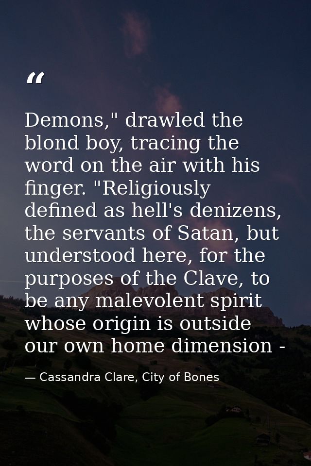 Demons," drawled the blond boy, tracing the word on the air with his finger. "Religiously defined as hell's denizens, th — Cassandra Clare, City of Bones