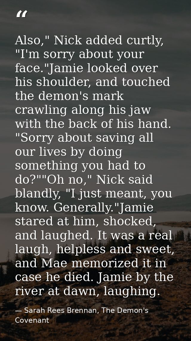 Also," Nick added curtly, "I'm sorry about your face."Jamie looked over his shoulder, and touched the demon's mark crawl — Sarah Rees Brennan, The Demon's Covenant